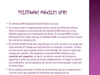 El sistema GPRS (General Packet Radio Service)  Se conoce como la segunda generación y media en sistemas móviles. Esta tecnología es una evolución del sistema GSM al que se le han añadido mejoras en la transmisión de datos. El sistema GPRS utiliza básicamente la misma red que el sistema GSM, lo cual permitirá reducir los costes de implantación. El sistema GSM utiliza una conexión por circuito, es decir, se ocupa una línea durante el tiempo que está abierta la conexión, al acabar, la línea se libera para que la pueda utilizar otra llamada. Por esto se cobra por tiempo de conexión. Sin embargo el sistema GPRS establece una  conexión por paquetes , es decir, los datos a enviar se trocean en paquetes y estos se envían de forma independiente, al llegar al destino son ordenados. Así los paquetes de varias conexiones pueden viajar por la misma línea. Esto conlleva una mejor utilización de las líneas que en la conexión por circuito, en la que durante los instantes que ninguno de los comunicantes está enviando información la línea sigue ocupada. También implica que la conexión se estable al encender el terminal y finaliza al apagar el terminal. El GPRS permite  el cobro por cantidad de datos transmitidos , en lugar de por tiempo de conexión. GPRS es compatible con GSM, podemos seguir utilizando SMS, Wap, buzón de voz, etc. Mediante GPRS ya resulta práctico y rápido  leer y enviar correos  a través del pc portátil, e incluso se puede  navegar por la web  a una velocidad aceptable.    