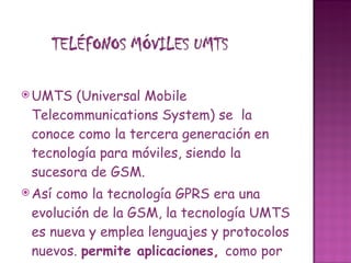 UMTS (Universal Mobile Telecommunications System) se  la conoce como la tercera generación en tecnología para móviles, siendo la sucesora de GSM. Así como la tecnología GPRS era una evolución de la GSM, la tecnología UMTS es nueva y emplea lenguajes y protocolos nuevos.  permite aplicaciones,  como por ejemplo, la videoconferencia.  Mediante tarjetas UMTS (3G) conectadas a ordenadores portátiles ya es posible conectarse sin cable a Internet con la alta velocidad que proporciona UMTS . 