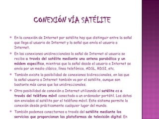 En la conexión de Internet por satélite hay que distinguir entre la señal que llega al usuario de Internet y la señal que envía el usuario a Internet.  En las conexiones unidireccionales la señal de Internet al usuario se recibe  a través del satélite mediante una antena parabólica y un módem específico , mientras que la señal desde el usuario a Internet se envía por un medio clásico, línea telefónica, ADSL, RDSI, etc. También existe la posibilidad de conexiones bidireccionales, en las que la señal usuario a Internet también va por el satélite, aunque son bastante más caras que las unidireccionales.  Otra posibilidad de conexión a Internet utilizando el  satélite  es  a través del teléfono móvil  conectado a un ordenador portátil. Los datos son enviados al satélite por el teléfono móvil. Este sistema permite la conexión desde prácticamente cualquier lugar del mundo. También podemos conectarnos a través del  satélite mediante los servicios que proporcionan las plataformas de televisión digital . En este caso recibimos los datos de Internet a usuario por la misma antena parabólica que utilizamos para recibir la señal de televisión. Las páginas las vemos en la pantalla de la televisión. Para enviar los datos desde el usuario a Internet debemos utilizar la línea telefónica. El proveedor nos proporcionará un teclado inalámbrico para que escribamos la información que queremos enviar. Hay que tener en cuenta que la resolución de una televisión, por lo general, es más baja que la de un monitor de ordenador, por lo tanto las imágenes las veremos peor que en nuestro ordenador.  