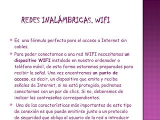  Es  una fórmula perfecta para el acceso a Internet sin cables. Para poder conectarnos a una red WIFI necesitamos  un dispositivo WIFI  instalado en nuestro ordenador o teléfono móvil, de esta forma estaremos preparados para recibir la señal. Una vez encontremos  un punto de acceso , es decir, un dispositivo que emita y reciba señales de Internet, si no está protegida, podremos conectarnos con un par de clics. Si no, deberemos de indicar las contraseñas correspondientes.   Una de las características más importantes de este tipo de conexión es que puede emitirse junto a un protocolo de seguridad que obliga al usuario de la red a introducir una contraseña para poder utilizar la conexión. Este método se usa bastante en las redes inalámbricas montadas en los hogares. Pero existe toda una iniciativa mundial para liberalizar estas redes y poder tener acceso a Internet en cualquier sitio donde nos encontremos. 