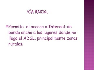 Permite  el acceso a Internet de banda ancha a los lugares donde no llega el ADSL, principalmente zonas rurales.  