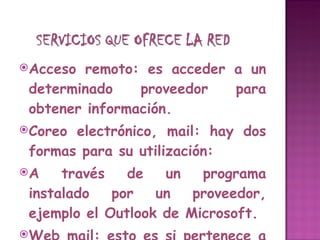 Acceso remoto: es acceder a un determinado proveedor para obtener información. Coreo electrónico, mail: hay dos formas para su utilización: A través de un programa instalado por un proveedor, ejemplo el Outlook de Microsoft. Web mail: esto es si pertenece a un proveedor pero a la vez se utiliza alguna empresa que da correo gratuito, ejemplo Hotmail, Yahoo, entre otros. 
