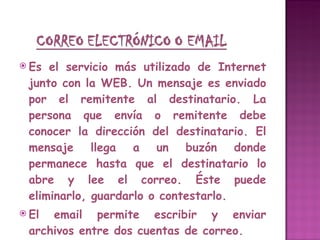 Es el servicio más utilizado de Internet junto con la WEB. Un mensaje es enviado por el remitente al destinatario. La persona que envía o remitente debe conocer la dirección del destinatario. El mensaje llega a un buzón donde permanece hasta que el destinatario lo abre y lee el correo. Éste puede eliminarlo, guardarlo o contestarlo. El email permite escribir y enviar archivos entre dos cuentas de correo.  Típicamente las direcciones de correo tienen la siguiente forma: [email_address] 