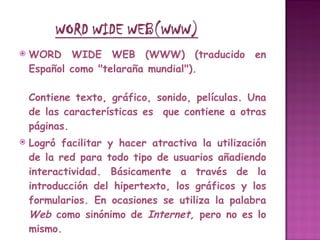 WORD WIDE WEB (WWW) (traducido en Español como "telaraña mundial").  Contiene texto, gráfico, sonido, películas. Una de las características es  que contiene a otras páginas.  Logró facilitar y hacer atractiva la utilización de la red para todo tipo de usuarios añadiendo interactividad. Básicamente a través de la introducción del hipertexto, los gráficos y los formularios. En ocasiones se utiliza la palabra  Web  como sinónimo de  Internet,  pero no es lo mismo. El hipertexto es lo que permite que al hacer clic en una palabra o gráfico pasemos de la página en la que estamos a otra página distinta. Esta nueva página puede estar en otro ordenador en la otra punta del mundo, esto es lo que creó el concepto de navegación por Internet, en unos minutos podemos visitar, sin casi darnos cuenta, información que reside en ordenadores ubicados en distintos países del mundo. Realmente cuando buscamos información lo que nos interesa es encontrarla, no saber físicamente donde se encuentra . 