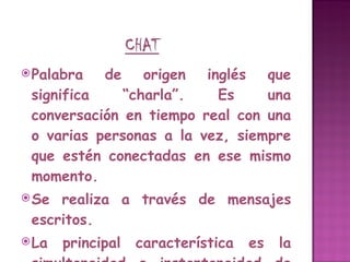 Palabra de origen inglés que significa “charla”. Es una conversación en tiempo real con una o varias personas a la vez, siempre que estén conectadas en ese mismo momento.  Se realiza a través de mensajes escritos.  La principal característica es la simultaneidad e instantaneidad de los mensajes, como si estuvieran conversando en la vida real. Este servicio permite enviar mensajes de texto a teléfonos móviles. 