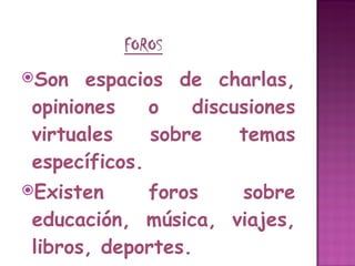 Son espacios de charlas, opiniones o discusiones virtuales sobre temas específicos.  Existen foros sobre educación, música, viajes, libros, deportes. 