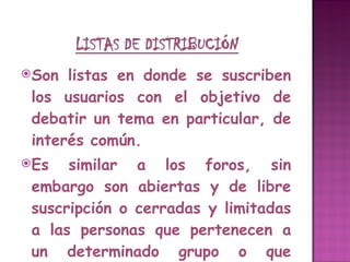 Son listas en donde se suscriben los usuarios con el objetivo de debatir un tema en particular, de interés común.  Es similar a los foros, sin embargo son abiertas y de libre suscripción o cerradas y limitadas a las personas que pertenecen a un determinado grupo o que cumplen determinadas condiciones. 