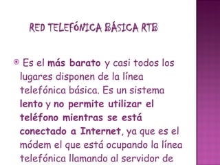 Es el  más barato  y casi todos los lugares disponen de la línea telefónica básica. Es un sistema  lento  y  no permite utilizar el teléfono mientras se está conectado a Internet , ya que es el módem el que está ocupando la línea telefónica llamando al servidor de Internet. Una de las ventajas de este tipo de conexión es que, las líneas telefónicas llegan a casi todas partes.    