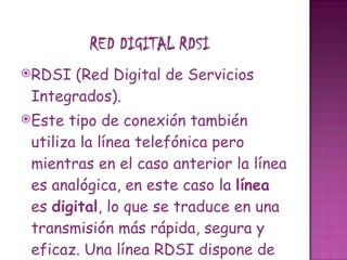RDSI (Red Digital de Servicios Integrados).  Este tipo de conexión también utiliza la línea telefónica pero mientras en el caso anterior la línea es analógica, en este caso la  línea  es  digital , lo que se traduce en una transmisión más rápida, segura y eficaz. Una línea RDSI dispone de dos canales con lo cual se puede utilizar  un canal para hablar por teléfono y el otro canal para Internet. 