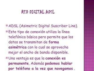 ADSL (Asimetric Digital Suscriber Line). Este tipo de conexión utiliza la línea telefónica básica pero permite que los datos se transmitan de  forma asimétrica  con lo cual se aprovecha mejor el ancho de banda disponible. Una ventaja es que la  conexión es permanente . Además  podemos hablar por teléfono a la vez que navegamos  . 