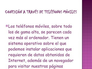 Los teléfonos móviles, sobre todo los de gama alta, se parecen cada vez más al ordenador. Tienen un sistema operativo sobre el que podemos instalar aplicaciones que requieren de datos obtenidos de Internet, además de un navegador para visitar nuestras páginas favoritas. Otra cosa sería  utilizar el teléfono móvil para conectar un ordenador portátil a la Web . En este caso, el móvil simplemente actuaría como módem. 