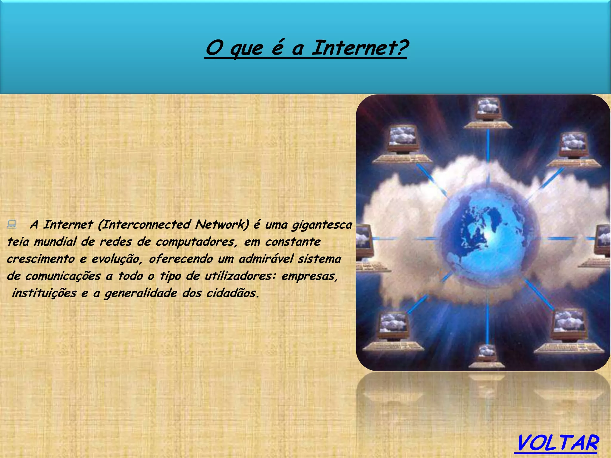 O que é a Internet?




 A Internet (Interconnected Network) é uma gigantesca
teia mundial de redes de computadores, em constante
crescimento e evolução, oferecendo um admirável sistema
de comunicações a todo o tipo de utilizadores: empresas,
 instituições e a generalidade dos cidadãos.




                                                           VOLTAR
 