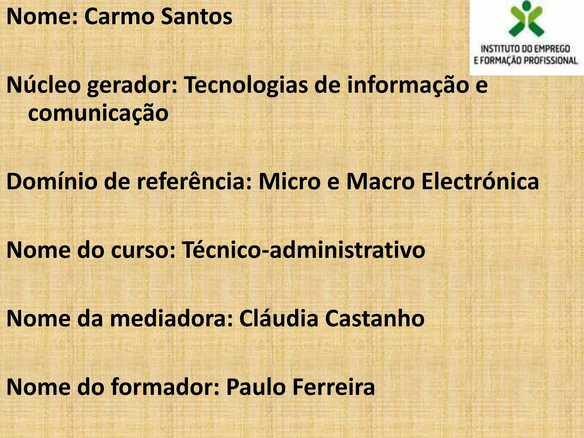 Nome: Carmo Santos

Núcleo gerador: Tecnologias de informação e
 comunicação

Domínio de referência: Micro e Macro Electrónica

Nome do curso: Técnico-administrativo

Nome da mediadora: Cláudia Castanho

Nome do formador: Paulo Ferreira
 