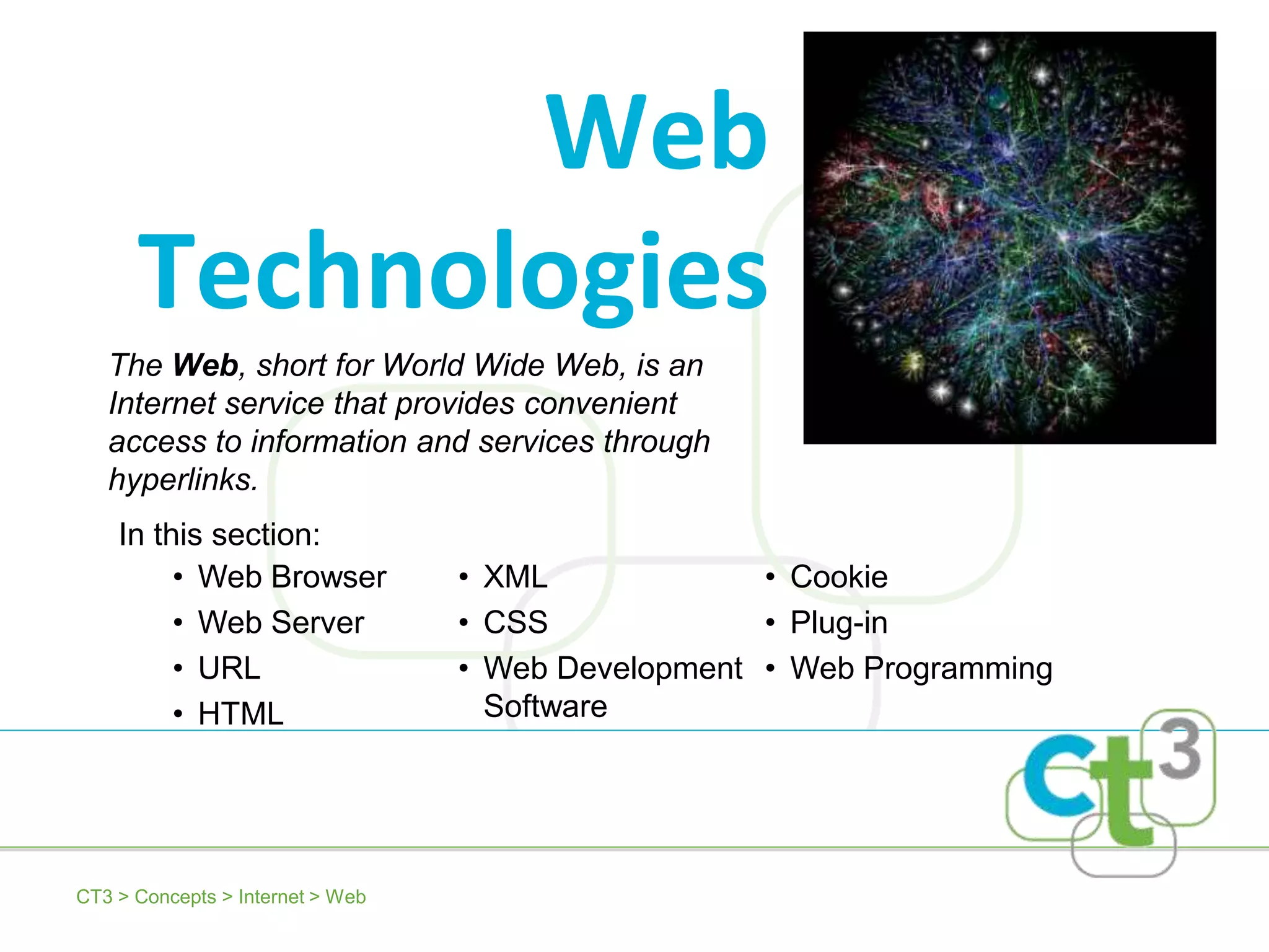 Web
      Technologies
   The Web, short for World Wide Web, is an
   Internet service that provides convenient
   access to information and services through
   hyperlinks.
    In this section:
         • Web Browser            • XML             • Cookie
         • Web Server             • CSS             • Plug-in
         • URL                    • Web Development • Web Programming
         • HTML                     Software




CT3 > Concepts > Internet > Web
 