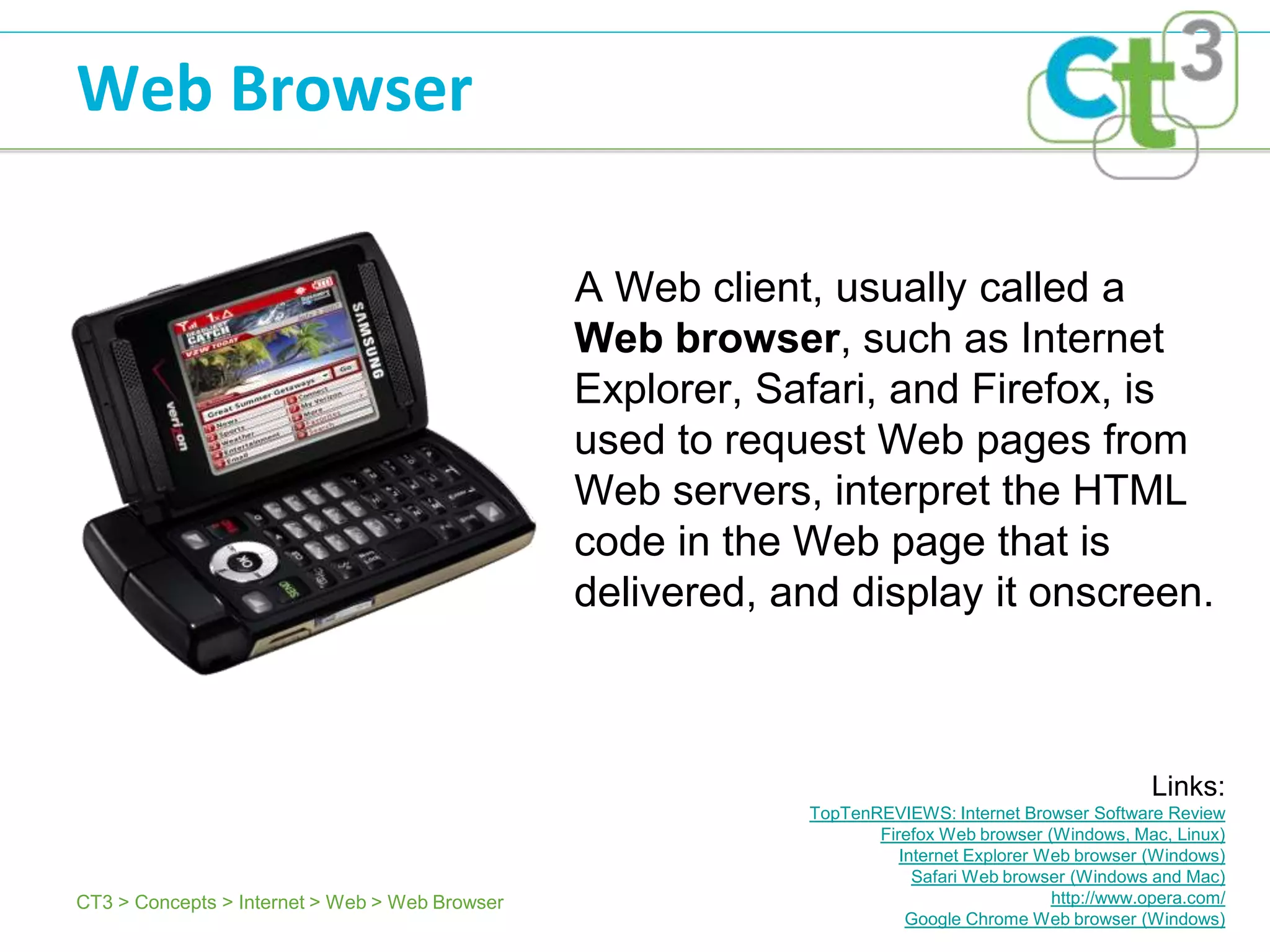 Web Browser

                                                A Web client, usually called a
                                                Web browser, such as Internet
                                                Explorer, Safari, and Firefox, is
                                                used to request Web pages from
                                                Web servers, interpret the HTML
                                                code in the Web page that is
                                                delivered, and display it onscreen.



                                                                                                     Links:
                                                            TopTenREVIEWS: Internet Browser Software Review
                                                                   Firefox Web browser (Windows, Mac, Linux)
                                                                      Internet Explorer Web browser (Windows)
                                                                        Safari Web browser (Windows and Mac)
CT3 > Concepts > Internet > Web > Web Browser                                            http://www.opera.com/
                                                                       Google Chrome Web browser (Windows)
 