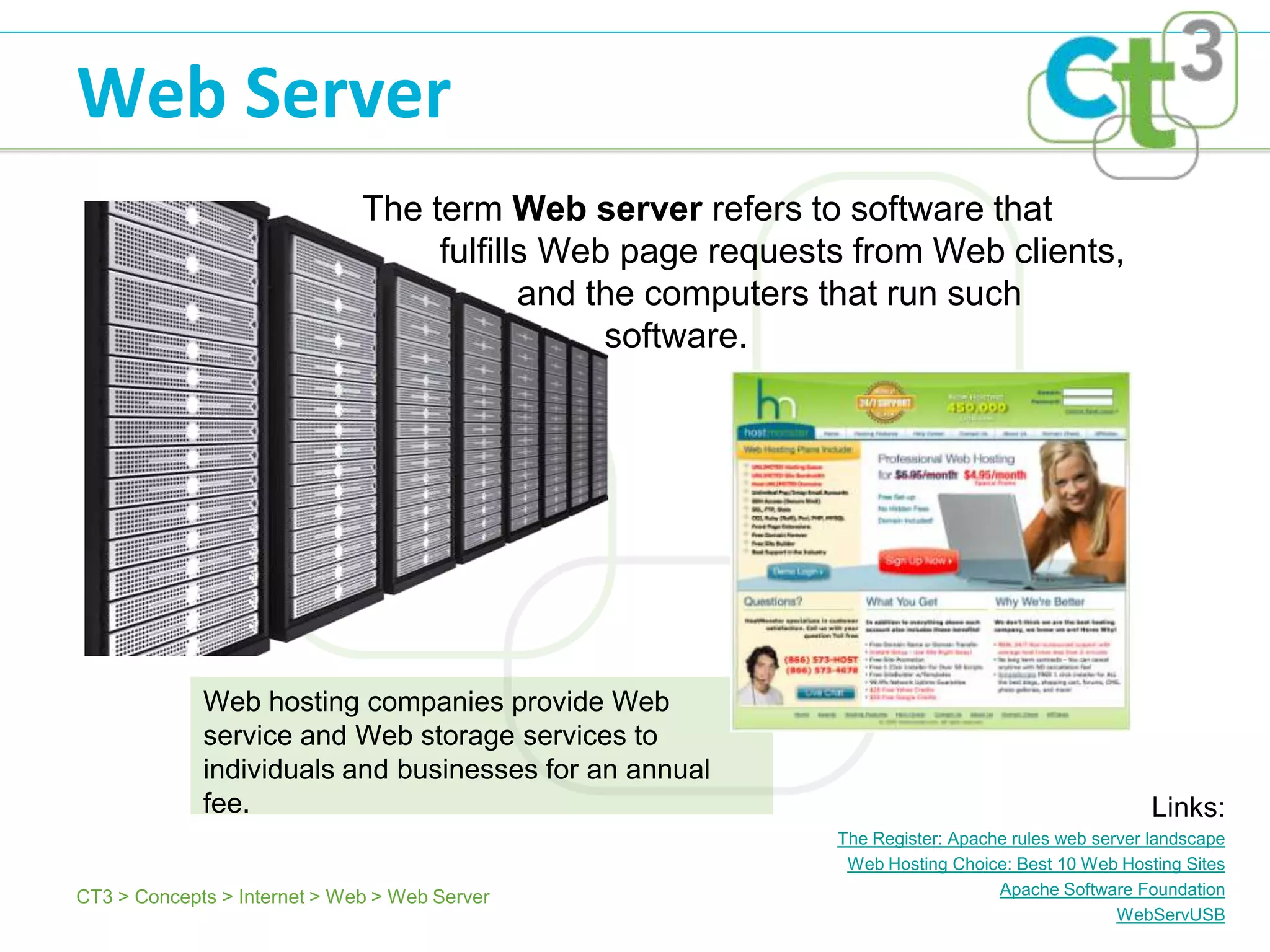 Web Server
                              The term Web server refers to software that
                                   fulfills Web page requests from Web clients,
                                          and the computers that run such
                                               software.




             Web hosting companies provide Web
             service and Web storage services to
             individuals and businesses for an annual
             fee.                                                                                 Links:
                                                            The Register: Apache rules web server landscape
                                                             Web Hosting Choice: Best 10 Web Hosting Sites
CT3 > Concepts > Internet > Web > Web Server                                   Apache Software Foundation
                                                                                              WebServUSB
 