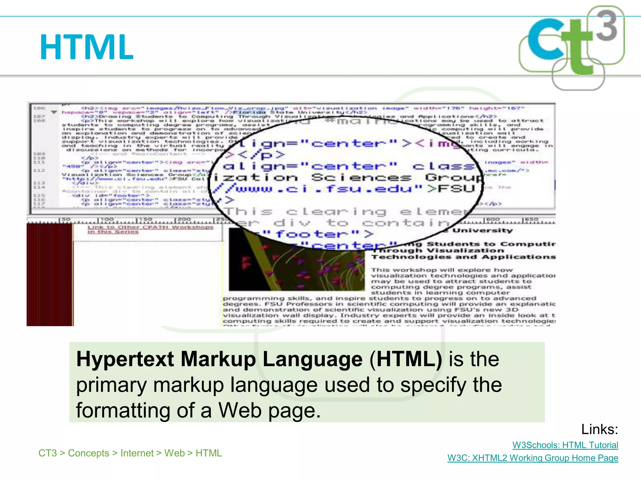 HTML




       Hypertext Markup Language (HTML) is the
       primary markup language used to specify the
       formatting of a Web page.
                                                                        Links:
                                                        W3Schools: HTML Tutorial
CT3 > Concepts > Internet > Web > HTML      W3C: XHTML2 Working Group Home Page
 