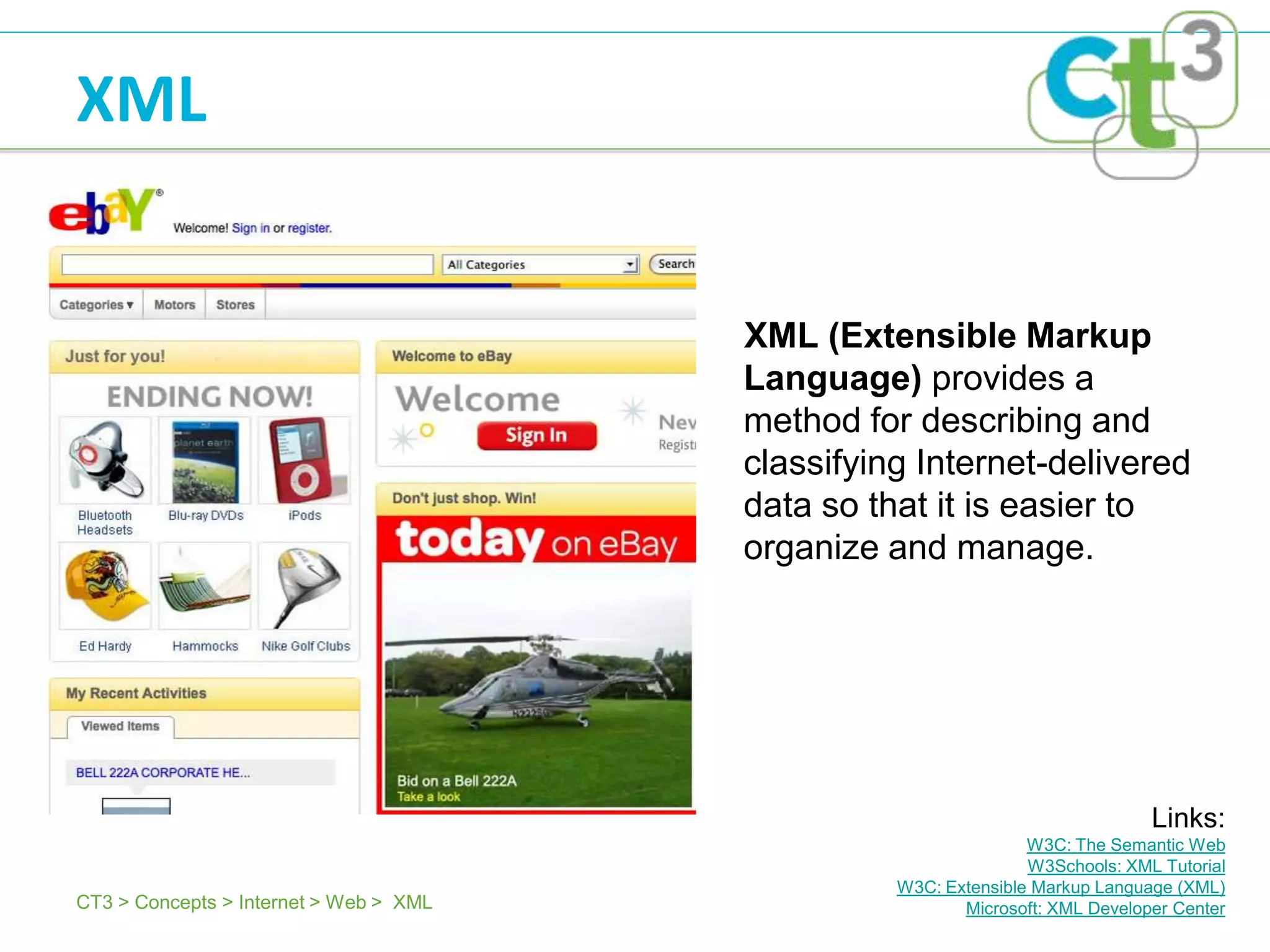 XML


                                        XML (Extensible Markup
                                        Language) provides a
                                        method for describing and
                                        classifying Internet-delivered
                                        data so that it is easier to
                                        organize and manage.




                                                                               Links:
                                                                 W3C: The Semantic Web
                                                                 W3Schools: XML Tutorial
                                                  W3C: Extensible Markup Language (XML)
CT3 > Concepts > Internet > Web > XML                    Microsoft: XML Developer Center
 