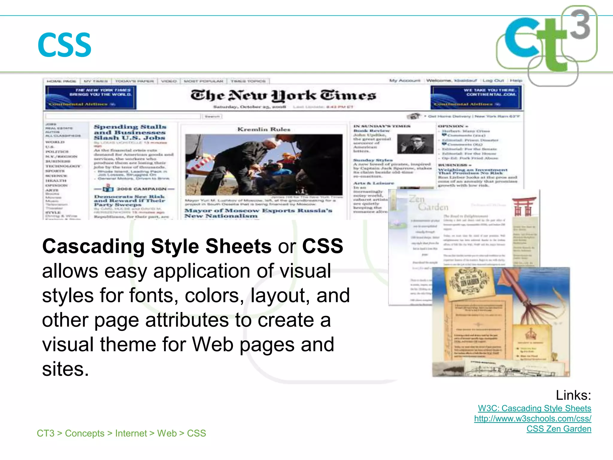 CSS




 Cascading Style Sheets or CSS
 allows easy application of visual
 styles for fonts, colors, layout, and
 other page attributes to create a
 visual theme for Web pages and
 sites.
                                                             Links:
                                          W3C: Cascading Style Sheets
                                         http://www.w3schools.com/css/
                                                      CSS Zen Garden
CT3 > Concepts > Internet > Web > CSS
 