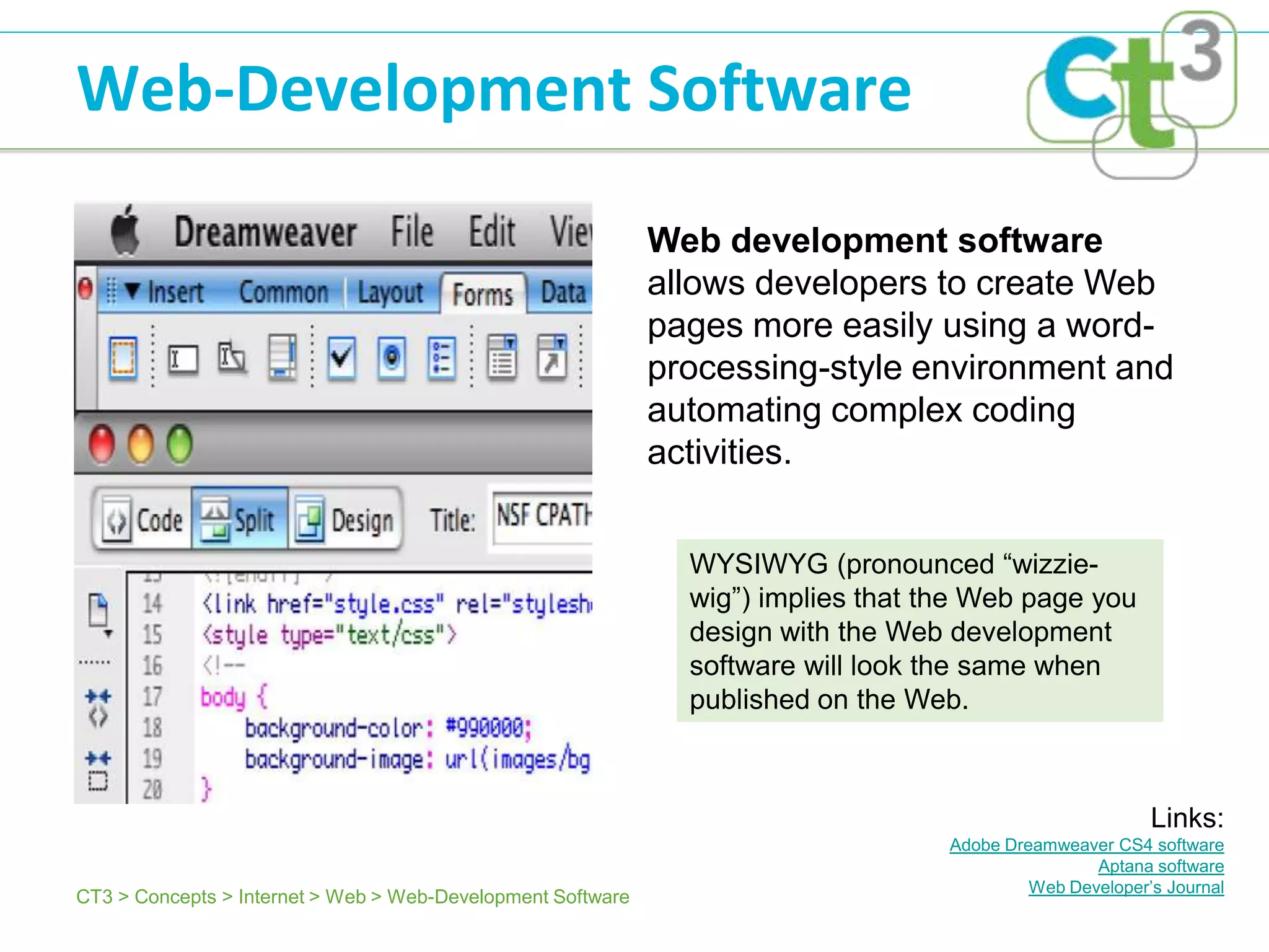 Web-Development Software

                                                             Web development software
                                                             allows developers to create Web
                                                             pages more easily using a word-
                                                             processing-style environment and
                                                             automating complex coding
                                                             activities.


                                                               WYSIWYG (pronounced ―wizzie-
                                                               wig‖) implies that the Web page you
                                                               design with the Web development
                                                               software will look the same when
                                                               published on the Web.



                                                                                                          Links:
                                                                                   Adobe Dreamweaver CS4 software
                                                                                                   Aptana software
                                                                                            Web Developer’s Journal
CT3 > Concepts > Internet > Web > Web-Development Software
 