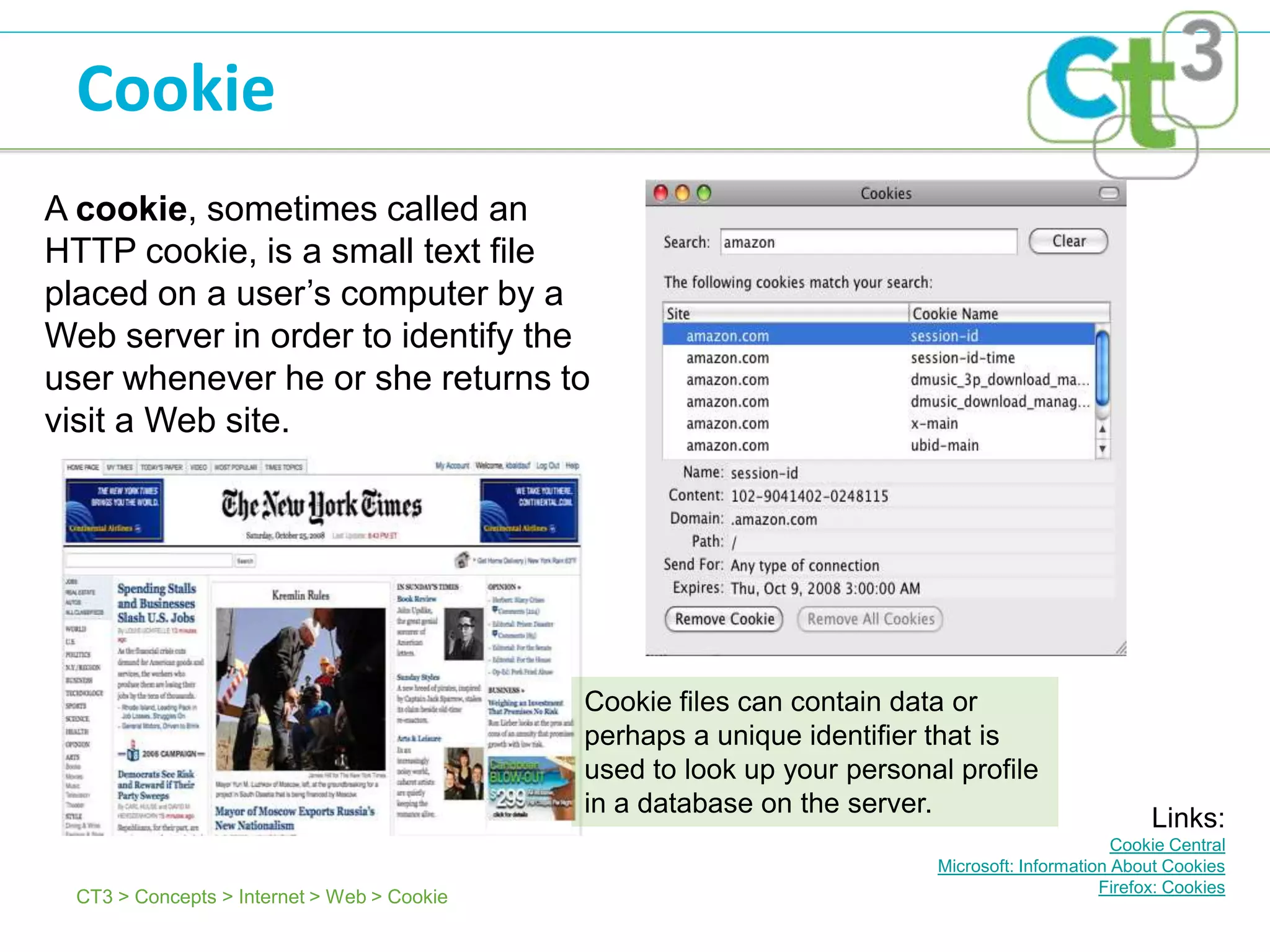 Cookie
A cookie, sometimes called an
HTTP cookie, is a small text file
placed on a user’s computer by a
Web server in order to identify the
user whenever he or she returns to
visit a Web site.




                                             Cookie files can contain data or
                                             perhaps a unique identifier that is
                                             used to look up your personal profile
                                             in a database on the server.
                                                                                                    Links:
                                                                                                Cookie Central
                                                                         Microsoft: Information About Cookies
                                                                                              Firefox: Cookies
  CT3 > Concepts > Internet > Web > Cookie
 