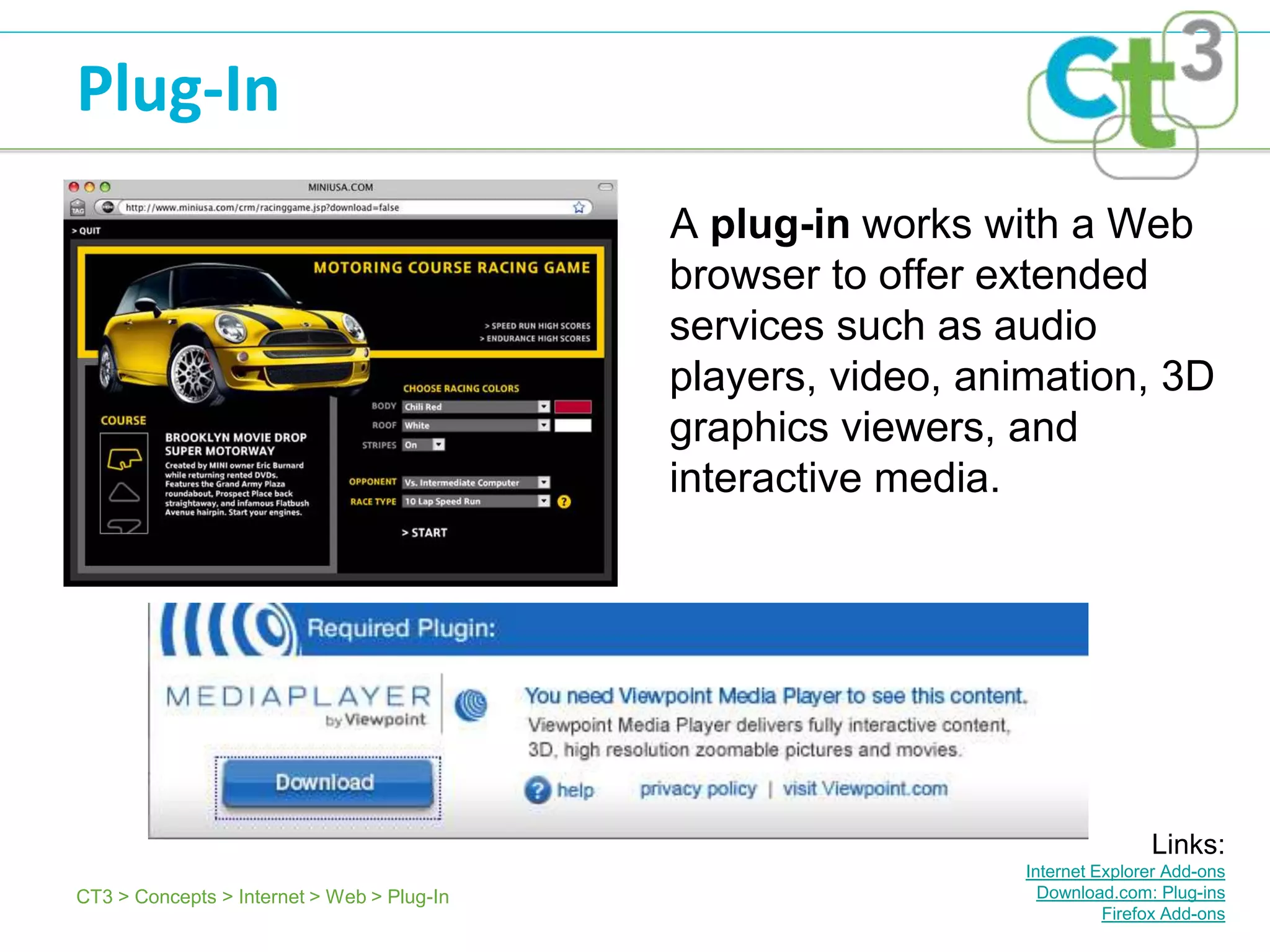 Plug-In
                                            A plug-in works with a Web
                                            browser to offer extended
                                            services such as audio
                                            players, video, animation, 3D
                                            graphics viewers, and
                                            interactive media.




                                                                             Links:
                                                              Internet Explorer Add-ons
CT3 > Concepts > Internet > Web > Plug-In                       Download.com: Plug-ins
                                                                        Firefox Add-ons
 