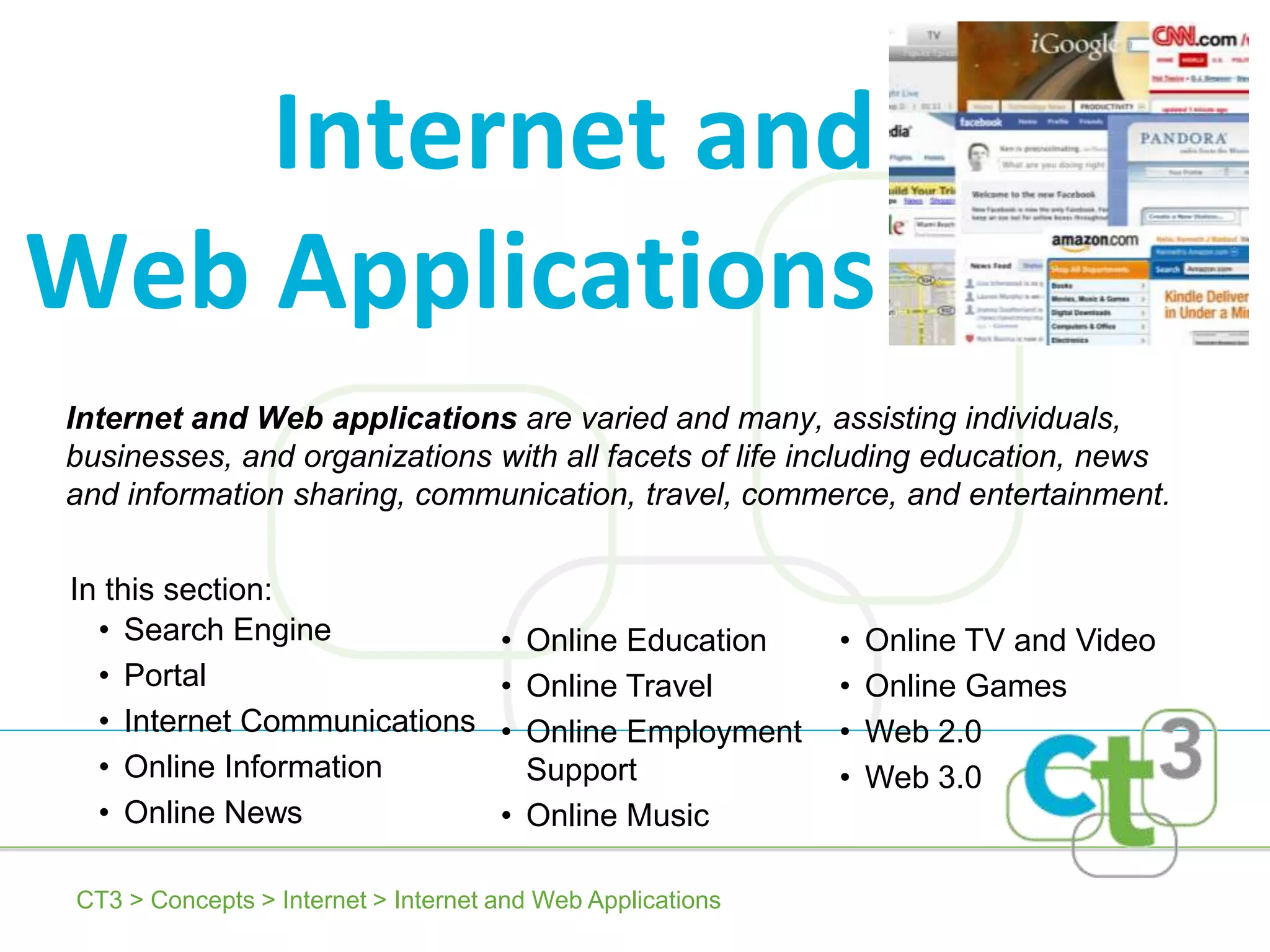Internet and
Web Applications
Internet and Web applications are varied and many, assisting individuals,
businesses, and organizations with all facets of life including education, news
and information sharing, communication, travel, commerce, and entertainment.

In this section:
  • Search Engine                    • Online Education     •   Online TV and Video
  • Portal                           • Online Travel        •   Online Games
  • Internet Communications          • Online Employment    •   Web 2.0
  • Online Information                 Support              •   Web 3.0
  • Online News                      • Online Music

CT3 > Concepts > Internet > Internet and Web Applications
 