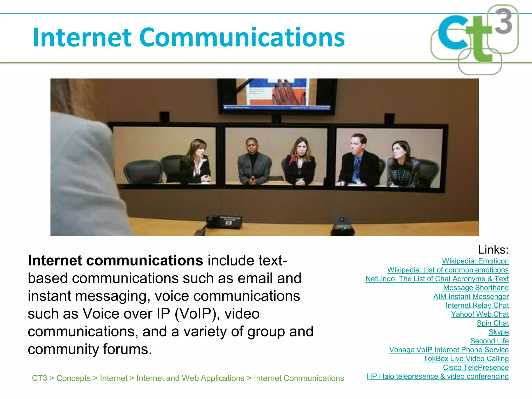 Internet Communications




                                                                                                                        Links:
Internet communications include text-                                                                         Wikipedia: Emoticon
                                                                                            Wikipedia: List of common emoticons
based communications such as email and                                                NetLingo: The List of Chat Acronyms & Text
                                                                                                              Message Shorthand
instant messaging, voice communications                                                                    AIM Instant Messenger
                                                                                                               Internet Relay Chat
such as Voice over IP (VoIP), video                                                                              Yahoo! Web Chat
                                                                                                                         Spin Chat
communications, and a variety of group and                                                                                  Skype
                                                                                                                       Second Life
community forums.                                                                            Vonage VoIP Internet Phone Service
                                                                                                       TokBox Live Video Calling
                                                                                                              Cisco TelePresence
CT3 > Concepts > Internet > Internet and Web Applications > Internet Communications   HP Halo telepresence & video conferencing
 