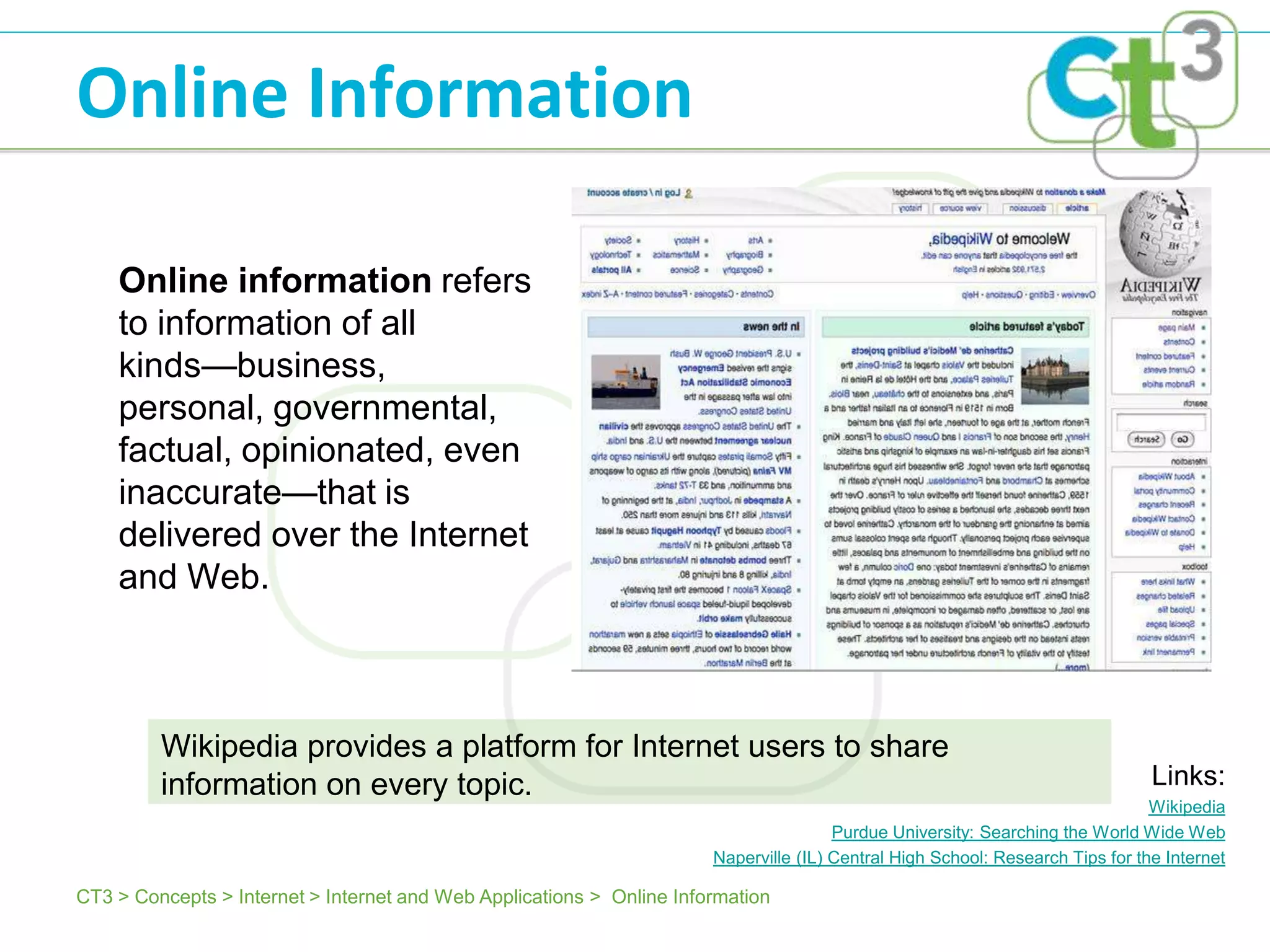 Online Information

    Online information refers
    to information of all
    kinds—business,
    personal, governmental,
    factual, opinionated, even
    inaccurate—that is
    delivered over the Internet
    and Web.



         Wikipedia provides a platform for Internet users to share
         information on every topic.                                                                                            Links:
                                                                                                                                Wikipedia
                                                                                       Purdue University: Searching the World Wide Web
                                                                       Naperville (IL) Central High School: Research Tips for the Internet

CT3 > Concepts > Internet > Internet and Web Applications > Online Information
 