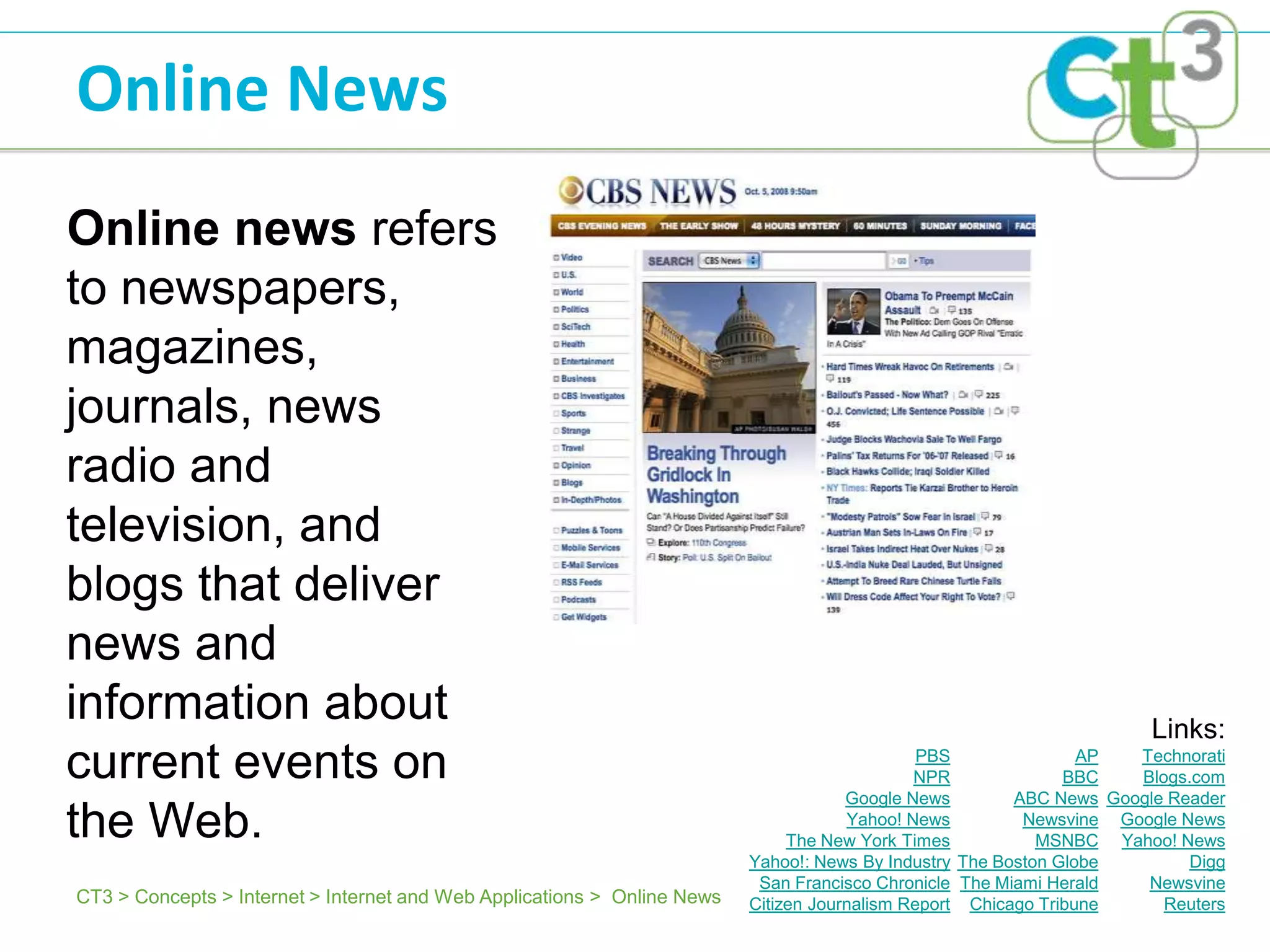 Online News
Online news refers
to newspapers,
magazines,
journals, news
radio and
television, and
blogs that deliver
news and
information about                                                                                                     Links:
current events on                                                                              PBS
                                                                                              NPR
                                                                                                                 AP
                                                                                                               BBC
                                                                                                                     Technorati
                                                                                                                     Blogs.com
                                                                                      Google News        ABC News Google Reader
the Web.                                                                              Yahoo! News
                                                                               The New York Times
                                                                                                          Newsvine Google News
                                                                                                            MSNBC Yahoo! News
                                                                          Yahoo!: News By Industry The Boston Globe        Digg
                                                                           San Francisco Chronicle The Miami Herald   Newsvine
CT3 > Concepts > Internet > Internet and Web Applications > Online News   Citizen Journalism Report Chicago Tribune     Reuters
 