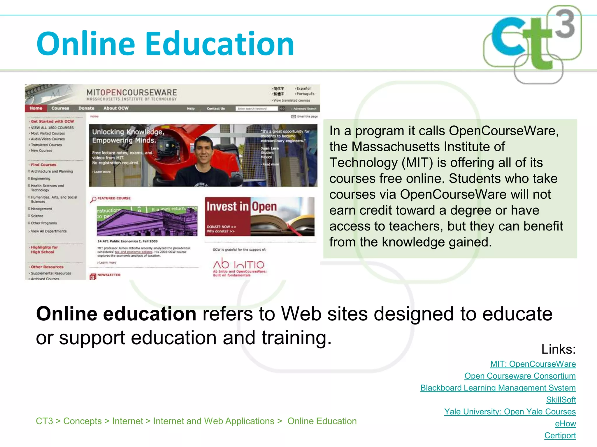 Online Education

                                                                     In a program it calls OpenCourseWare,
                                                                     the Massachusetts Institute of
                                                                     Technology (MIT) is offering all of its
                                                                     courses free online. Students who take
                                                                     courses via OpenCourseWare will not
                                                                     earn credit toward a degree or have
                                                                     access to teachers, but they can benefit
                                                                     from the knowledge gained.




Online education refers to Web sites designed to educate
or support education and training.                     Links:
                                                                                                      MIT: OpenCourseWare
                                                                                               Open Courseware Consortium
                                                                                    Blackboard Learning Management System
                                                                                                                     SkillSoft
                                                                                          Yale University: Open Yale Courses
CT3 > Concepts > Internet > Internet and Web Applications > Online Education                                           eHow
                                                                                                                     Certiport
 