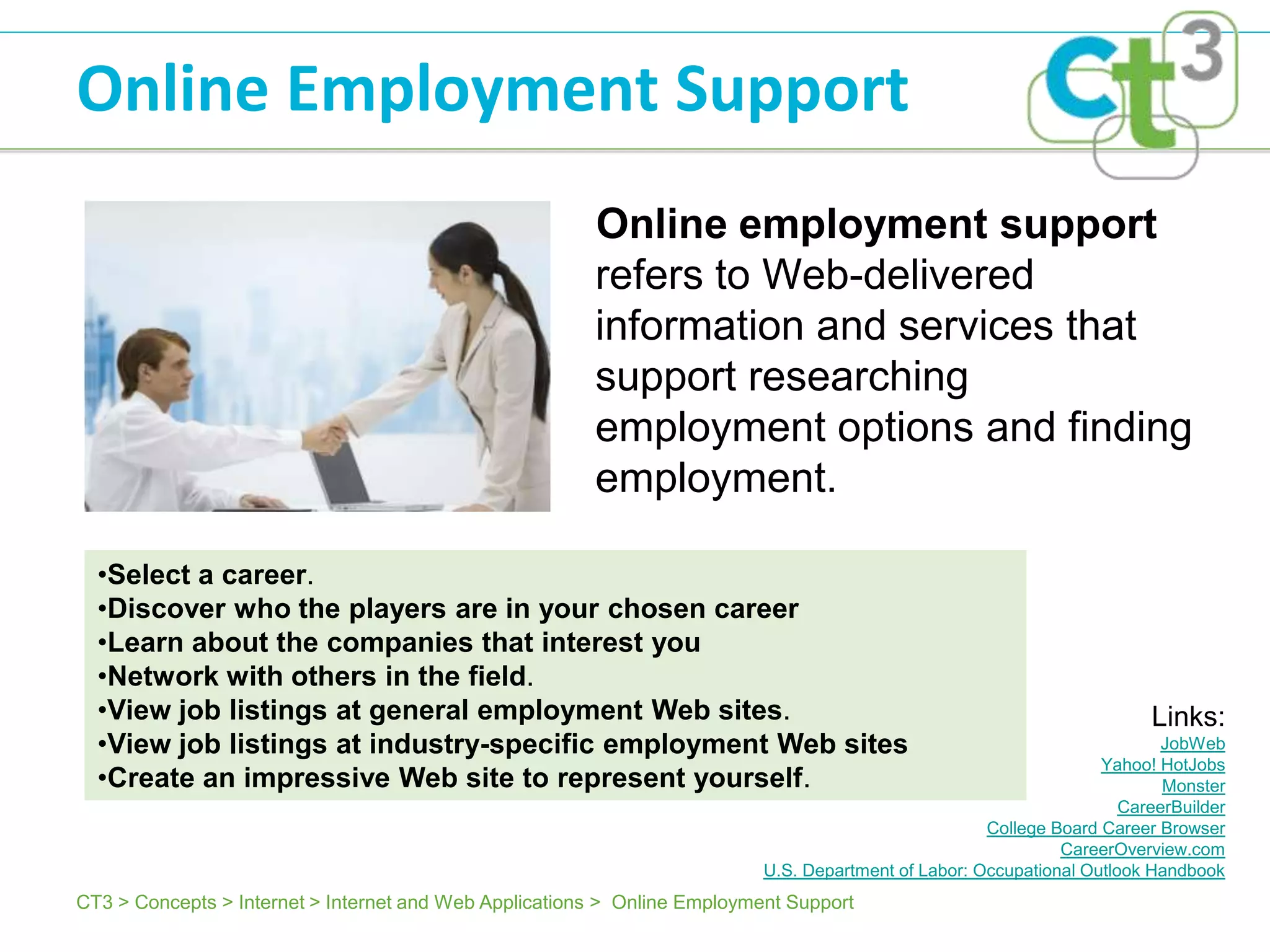 Online Employment Support
                                                        Online employment support
                                                        refers to Web-delivered
                                                        information and services that
                                                        support researching
                                                        employment options and finding
                                                        employment.

  •Select a career.
  •Discover who the players are in your chosen career
  •Learn about the companies that interest you
  •Network with others in the field.
  •View job listings at general employment Web sites.                                                                     Links:
  •View job listings at industry-specific employment Web sites                                                              JobWeb
                                                                                                                    Yahoo! HotJobs
  •Create an impressive Web site to represent yourself.                                                                     Monster
                                                                                                                       CareerBuilder
                                                                                                      College Board Career Browser
                                                                                                               CareerOverview.com
                                                                           U.S. Department of Labor: Occupational Outlook Handbook
CT3 > Concepts > Internet > Internet and Web Applications > Online Employment Support
 