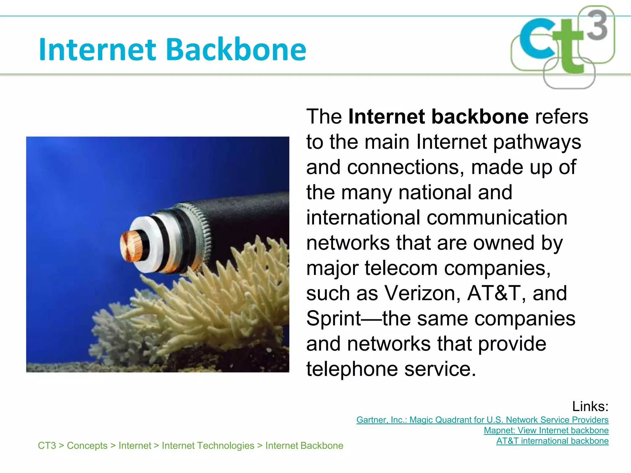 Internet Backbone
                                                            The Internet backbone refers
                                                            to the main Internet pathways
                                                            and connections, made up of
                                                            the many national and
                                                            international communication
                                                            networks that are owned by
                                                            major telecom companies,
                                                            such as Verizon, AT&T, and
                                                            Sprint—the same companies
                                                            and networks that provide
                                                            telephone service.
                                                                                                                              Links:
                                                                        Gartner, Inc.: Magic Quadrant for U.S. Network Service Providers
                                                                                                         Mapnet: View Internet backbone
                                                                                                            AT&T international backbone
CT3 > Concepts > Internet > Internet Technologies > Internet Backbone
 
