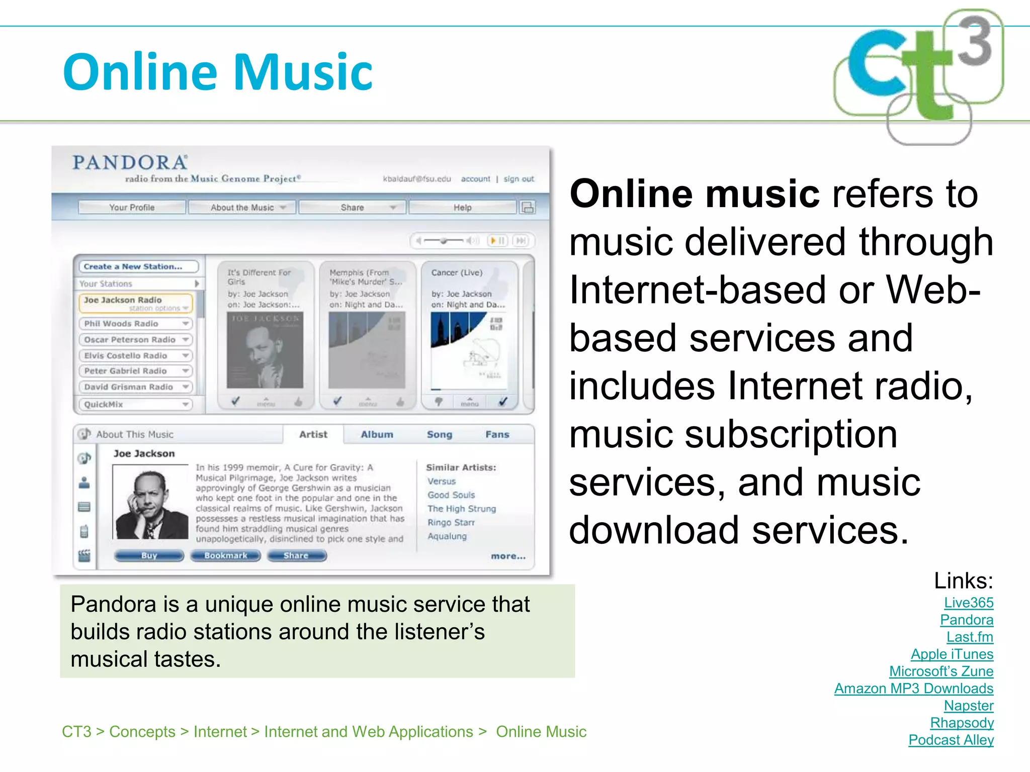 Online Music

                                                                     Online music refers to
                                                                     music delivered through
                                                                     Internet-based or Web-
                                                                     based services and
                                                                     includes Internet radio,
                                                                     music subscription
                                                                     services, and music
                                                                     download services.
                                                                                                 Links:
 Pandora is a unique online music service that                                                    Live365
                                                                                                 Pandora
 builds radio stations around the listener’s                                                       Last.fm
                                                                                             Apple iTunes
 musical tastes.                                                                          Microsoft’s Zune
                                                                                   Amazon MP3 Downloads
                                                                                                  Napster
                                                                                                Rhapsody
CT3 > Concepts > Internet > Internet and Web Applications > Online Music                     Podcast Alley
 