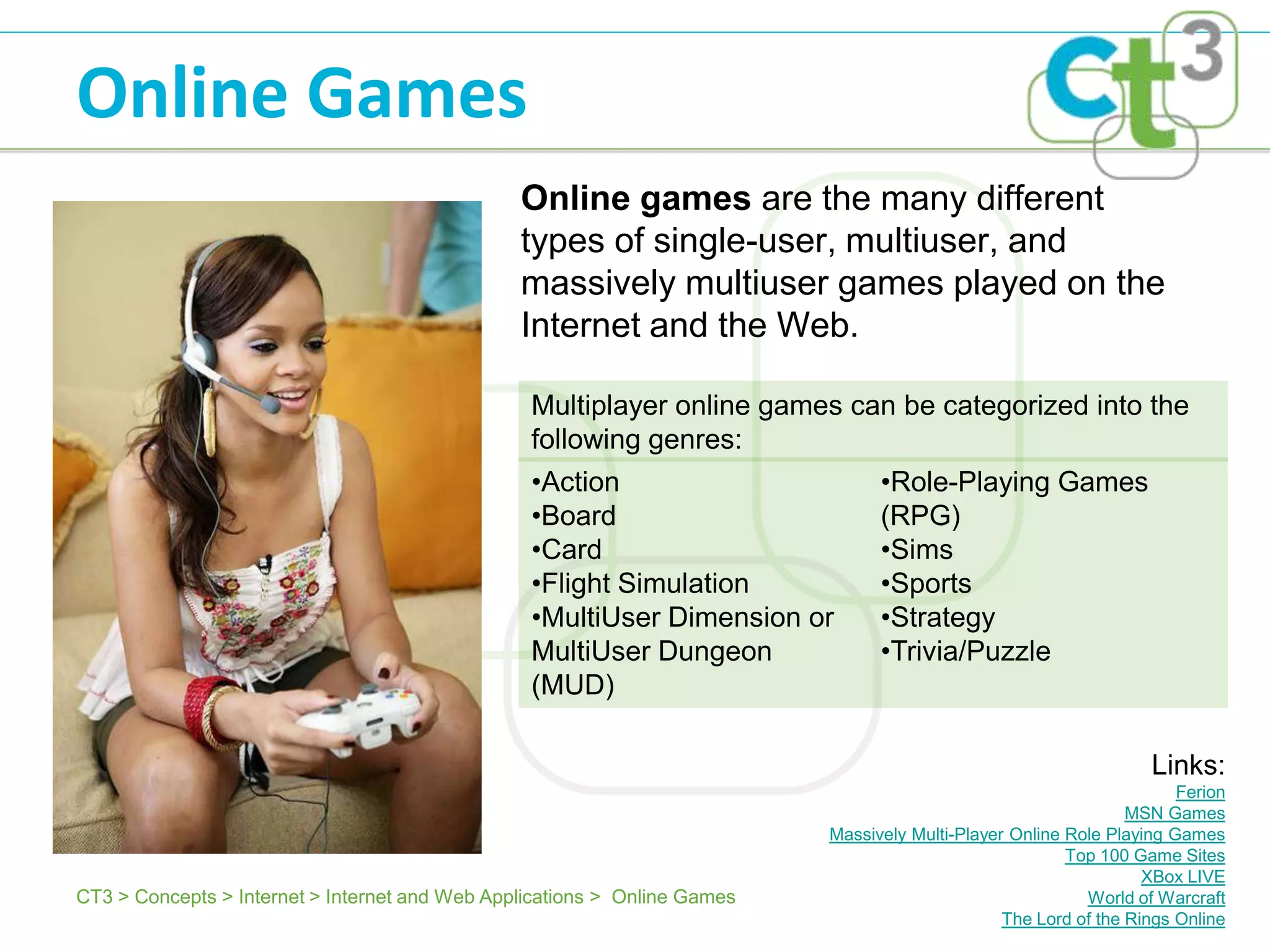 Online Games
                                                Online games are the many different
                                                types of single-user, multiuser, and
                                                massively multiuser games played on the
                                                Internet and the Web.

                                                 Multiplayer online games can be categorized into the
                                                 following genres:
                                                 •Action                         •Role-Playing Games
                                                 •Board                          (RPG)
                                                 •Card                           •Sims
                                                 •Flight Simulation              •Sports
                                                 •MultiUser Dimension or         •Strategy
                                                 MultiUser Dungeon               •Trivia/Puzzle
                                                 (MUD)

                                                                                                                   Links:
                                                                                                                       Ferion
                                                                                                                 MSN Games
                                                                           Massively Multi-Player Online Role Playing Games
                                                                                                         Top 100 Game Sites
                                                                                                                   XBox LIVE
CT3 > Concepts > Internet > Internet and Web Applications > Online Games                                   World of Warcraft
                                                                                                 The Lord of the Rings Online
 