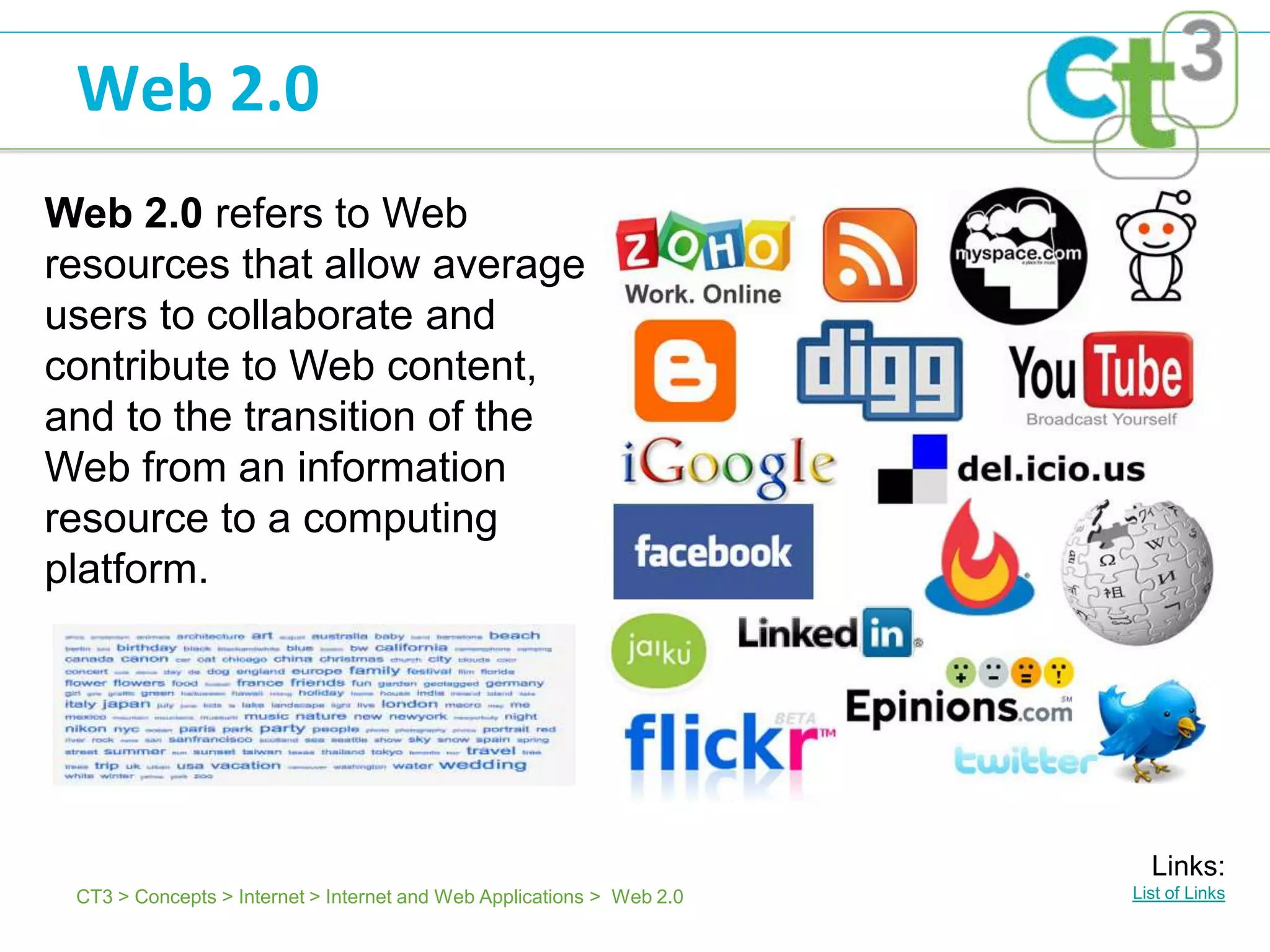 Web 2.0
Web 2.0 refers to Web
resources that allow average
users to collaborate and
contribute to Web content,
and to the transition of the
Web from an information
resource to a computing
platform.




                                                                         Links:
 CT3 > Concepts > Internet > Internet and Web Applications > Web 2.0   List of Links
 