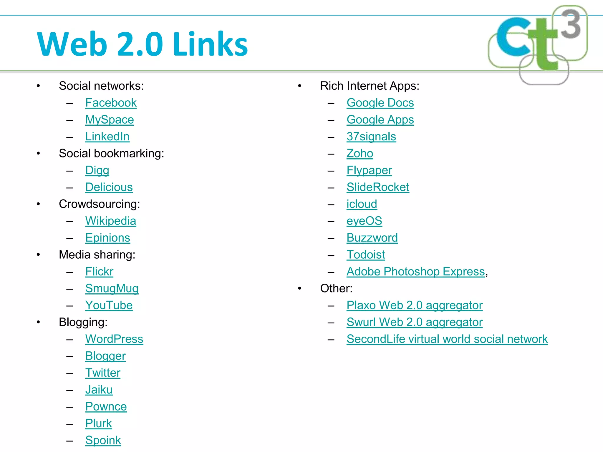 Web 2.0 Links
•   Social networks:      •   Rich Internet Apps:
     – Facebook                – Google Docs
     – MySpace                 – Google Apps
     – LinkedIn                – 37signals
•   Social bookmarking:        – Zoho
     – Digg                    – Flypaper
     – Delicious               – SlideRocket
•   Crowdsourcing:             – icloud
     – Wikipedia               – eyeOS
     – Epinions                – Buzzword
•   Media sharing:             – Todoist
     – Flickr                  – Adobe Photoshop Express,
     – SmugMug            •   Other:
     – YouTube                 – Plaxo Web 2.0 aggregator
•   Blogging:                  – Swurl Web 2.0 aggregator
     – WordPress               – SecondLife virtual world social network
     – Blogger
     – Twitter
     – Jaiku
     – Pownce
     – Plurk
     – Spoink
 