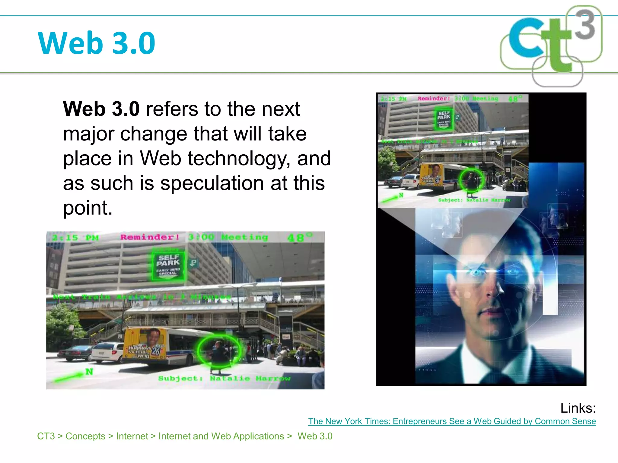 Web 3.0
     Web 3.0 refers to the next
     major change that will take
     place in Web technology, and
     as such is speculation at this
     point.




                                                                                                                      Links:
                                                             The New York Times: Entrepreneurs See a Web Guided by Common Sense
CT3 > Concepts > Internet > Internet and Web Applications > Web 3.0
 