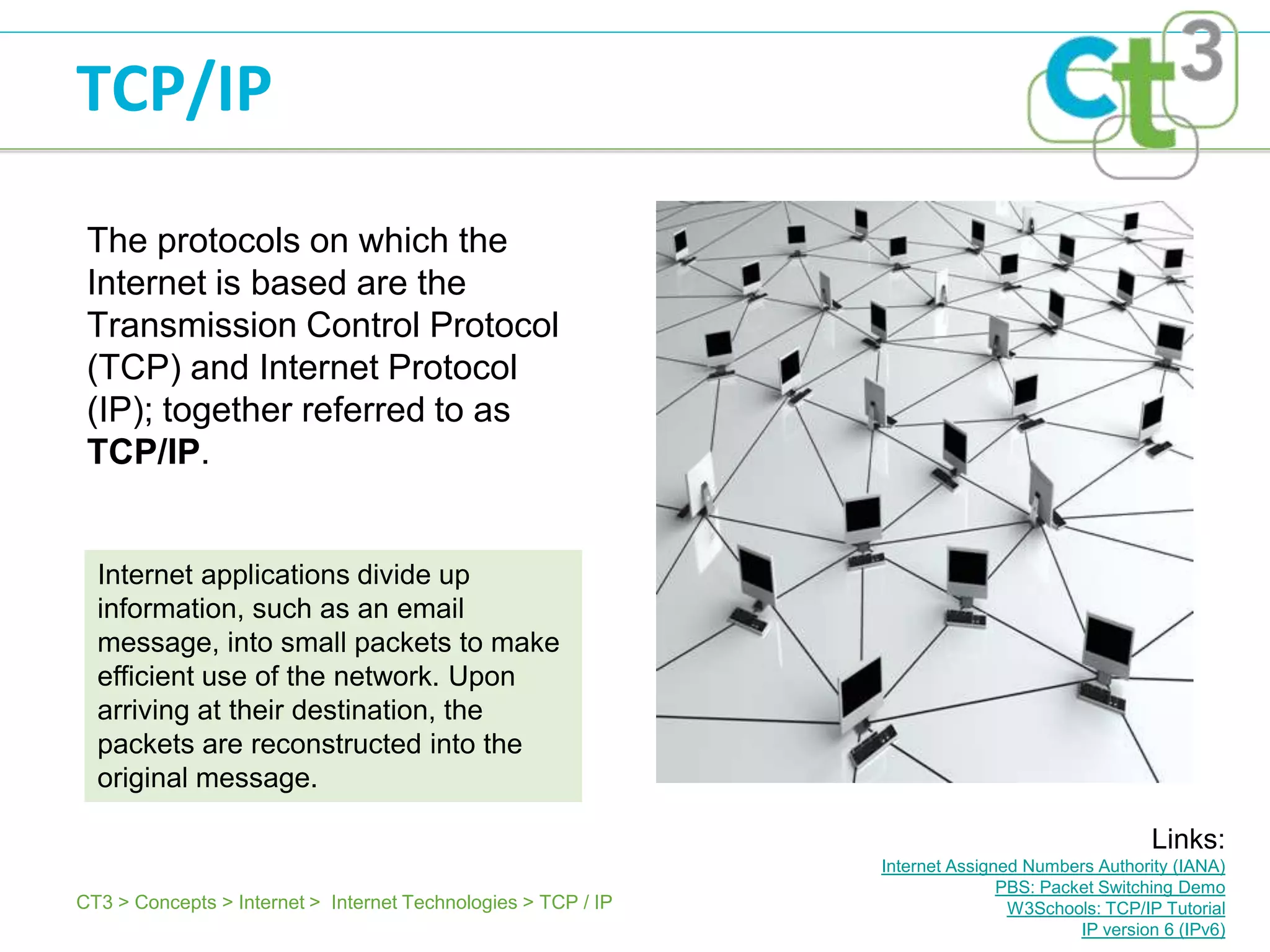 TCP/IP

 The protocols on which the
 Internet is based are the
 Transmission Control Protocol
 (TCP) and Internet Protocol
 (IP); together referred to as
 TCP/IP.


  Internet applications divide up
  information, such as an email
  message, into small packets to make
  efficient use of the network. Upon
  arriving at their destination, the
  packets are reconstructed into the
  original message.

                                                                                                Links:
                                                               Internet Assigned Numbers Authority (IANA)
                                                                              PBS: Packet Switching Demo
CT3 > Concepts > Internet > Internet Technologies > TCP / IP                   W3Schools: TCP/IP Tutorial
                                                                                       IP version 6 (IPv6)
 