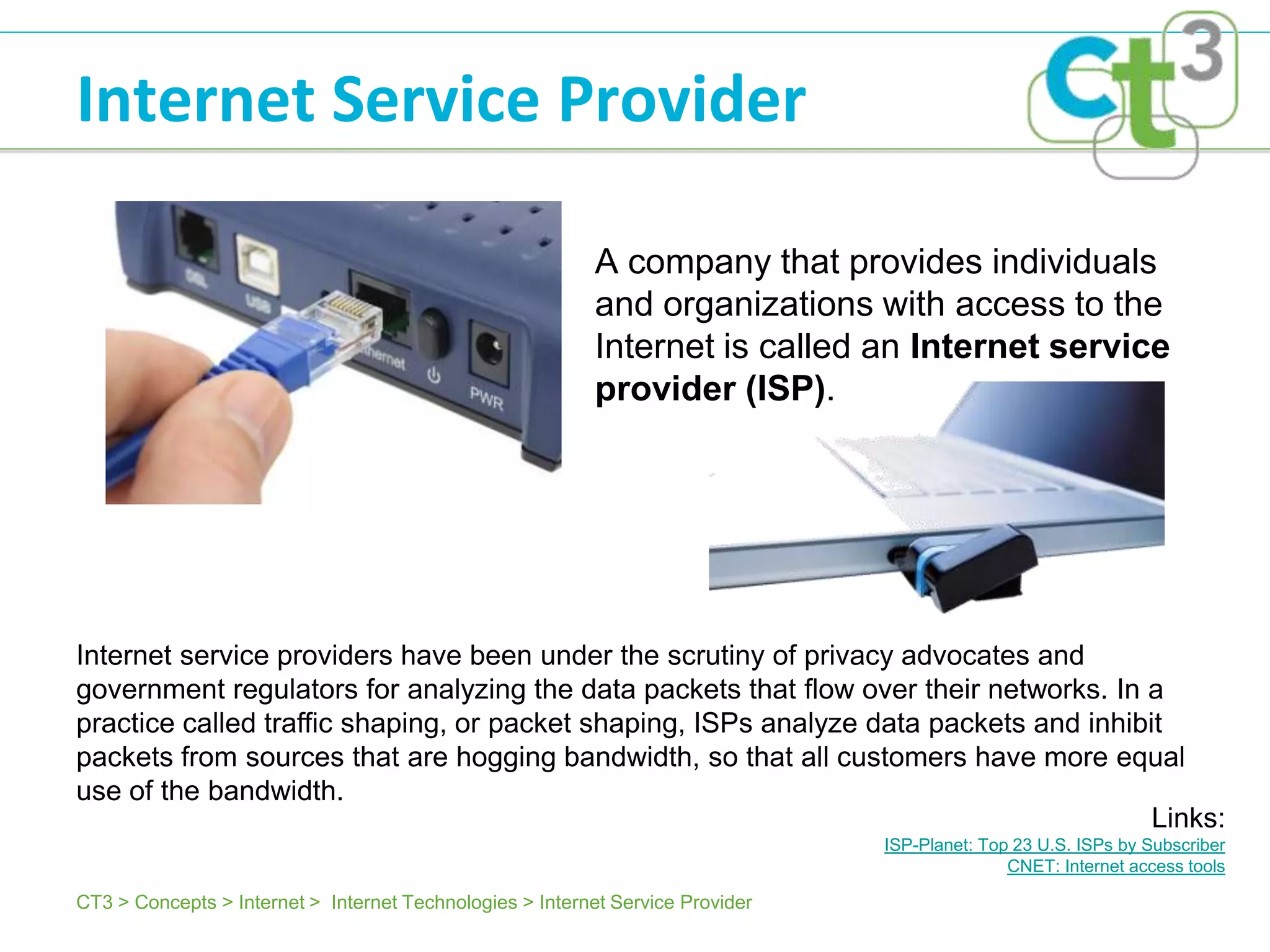 Internet Service Provider

                                                           A company that provides individuals
                                                           and organizations with access to the
                                                           Internet is called an Internet service
                                                           provider (ISP).




Internet service providers have been under the scrutiny of privacy advocates and
government regulators for analyzing the data packets that flow over their networks. In a
practice called traffic shaping, or packet shaping, ISPs analyze data packets and inhibit
packets from sources that are hogging bandwidth, so that all customers have more equal
use of the bandwidth.
                                                                                        Links:
                                                                                ISP-Planet: Top 23 U.S. ISPs by Subscriber
                                                                                               CNET: Internet access tools

CT3 > Concepts > Internet > Internet Technologies > Internet Service Provider
 