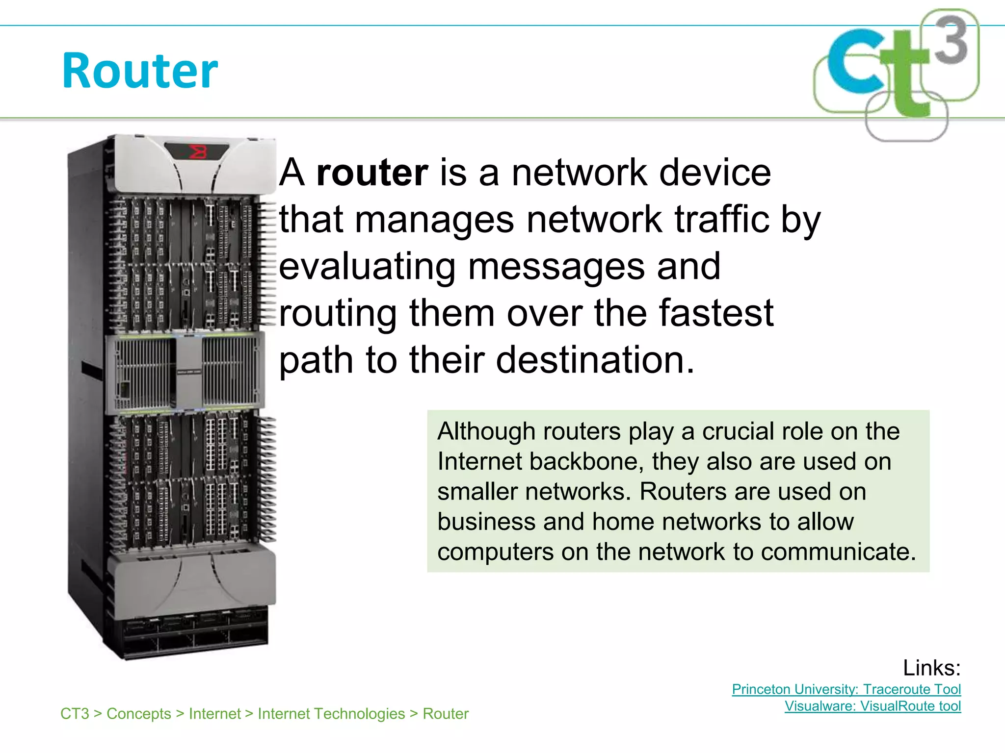 Router
                              A router is a network device
                              that manages network traffic by
                              evaluating messages and
                              routing them over the fastest
                              path to their destination.
                                                     Although routers play a crucial role on the
                                                     Internet backbone, they also are used on
                                                     smaller networks. Routers are used on
                                                     business and home networks to allow
                                                     computers on the network to communicate.



                                                                                                          Links:
                                                                               Princeton University: Traceroute Tool
                                                                                       Visualware: VisualRoute tool
CT3 > Concepts > Internet > Internet Technologies > Router
 