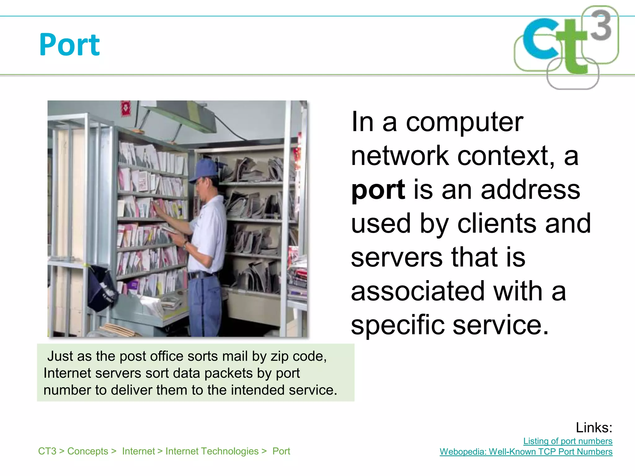 Port

                                                           In a computer
                                                           network context, a
                                                           port is an address
                                                           used by clients and
                                                           servers that is
                                                           associated with a
                                                           specific service.
  Just as the post office sorts mail by zip code,
 Internet servers sort data packets by port
 number to deliver them to the intended service.

                                                                                                   Links:
                                                                                     Listing of port numbers
CT3 > Concepts > Internet > Internet Technologies > Port          Webopedia: Well-Known TCP Port Numbers
 