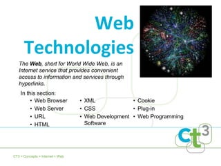 Web
      Technologies
   The Web, short for World Wide Web, is an
   Internet service that provides convenient
   access to information and services through
   hyperlinks.
    In this section:
         • Web Browser            • XML             • Cookie
         • Web Server             • CSS             • Plug-in
         • URL                    • Web Development • Web Programming
         • HTML                     Software




CT3 > Concepts > Internet > Web
 