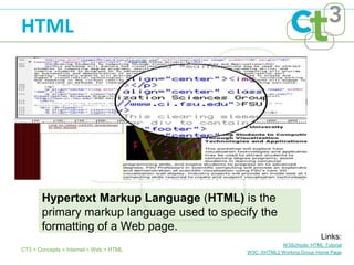 HTML




       Hypertext Markup Language (HTML) is the
       primary markup language used to specify the
       formatting of a Web page.
                                                                        Links:
                                                        W3Schools: HTML Tutorial
CT3 > Concepts > Internet > Web > HTML      W3C: XHTML2 Working Group Home Page
 