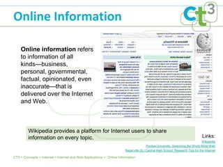 Online Information

    Online information refers
    to information of all
    kinds—business,
    personal, governmental,
    factual, opinionated, even
    inaccurate—that is
    delivered over the Internet
    and Web.



         Wikipedia provides a platform for Internet users to share
         information on every topic.                                                                                            Links:
                                                                                                                                Wikipedia
                                                                                       Purdue University: Searching the World Wide Web
                                                                       Naperville (IL) Central High School: Research Tips for the Internet

CT3 > Concepts > Internet > Internet and Web Applications > Online Information
 