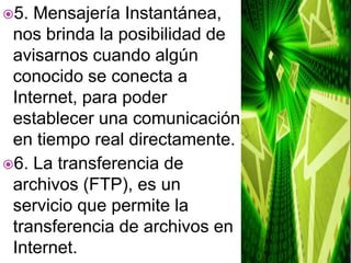 5. Mensajería Instantánea, nos brinda la posibilidad de avisarnos cuando algún conocido se conecta a Internet, para poder establecer una comunicación en tiempo real directamente.6. La transferencia de archivos (FTP), es un servicio que permite la transferencia de archivos en Internet.