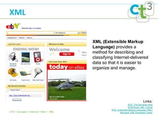 XML


                                        XML (Extensible Markup
                                        Language) provides a
                                        method for describing and
                                        classifying Internet-delivered
                                        data so that it is easier to
                                        organize and manage.




                                                                               Links:
                                                                 W3C: The Semantic Web
                                                                 W3Schools: XML Tutorial
                                                  W3C: Extensible Markup Language (XML)
CT3 > Concepts > Internet > Web > XML                    Microsoft: XML Developer Center
 
