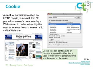Cookie
A cookie, sometimes called an
HTTP cookie, is a small text file
placed on a user’s computer by a
Web server in order to identify the
user whenever he or she returns to
visit a Web site.




                                             Cookie files can contain data or
                                             perhaps a unique identifier that is
                                             used to look up your personal profile
                                             in a database on the server.
                                                                                                    Links:
                                                                                                Cookie Central
                                                                         Microsoft: Information About Cookies
                                                                                              Firefox: Cookies
  CT3 > Concepts > Internet > Web > Cookie
 