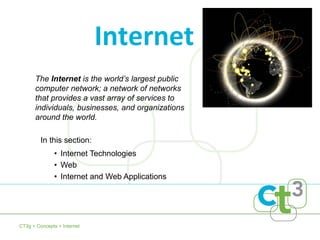 The Internet is the world’s largest public
computer network; a network of networks
that provides a vast array of services to
individuals, businesses, and organizations
around the world.
Internet
• Internet Technologies
• Web
• Internet and Web Applications
CT3g > Concepts > Internet
In this section:
 