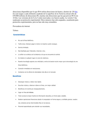 direcciones disponibles por lo que IPv6 utiliza direcciones de fuente y destino de 128 bits
(lo cual asigna a cada milímetro cuadrado de la superficie de la Tierra la colosal cifra de
670.000 millones de direcciones IP), muchas más direcciones que las que provee IPv4 con
32 bits. Las versiones de la 0 a la 3 están reservadas o no fueron usadas. La versión 5 fue
usada para un protocolo experimental. Otros números han sido asignados, usualmente para
protocolos experimentales, pero no han sido muy extendidos.
Proveedores de internet
Telmex
Características
No usa la línea telefónica.
Tarifa única. Siempre paga lo mismo no importa cuanto navegue.
Servicio ilimitado.
Red diseñada para Televisión, Internet y Voz.
La señal no se afecta con la distancia a la que se encuentra la central.
Se instala en cualquier lugar en zona de cobertura.
Nuestra tecnología soporta una velocidad y ancho de banda mucho mayor que la tecnología de una
línea telefónica.
Conexión inmediata sin marcaciones.
Contamos con la oferta de velocidades más alta en el mercado
Beneficios
Descargar música y videos mas rápido.
Escuchar música y observar videos en línea, con mejor calidad.
Beneficios en la tarifa por empaquetamiento.
Jugar en línea sin retraso.
Tener acceso la mayor fuente de información educativa, en forma ágil y estable.
Realizar operaciones financieras desde el computador en forma segura y confiable gracias. nuestra
red, evitando así las interminables filas en los bancos.
Personal especializado para atender sus necesidades.
 